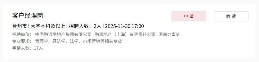 <p>客户经理岗</p> <p>申请</p> <p>收藏</p> <p>台州市丨大学本科及以上招聘人数：2人2025-11-30 17:00</p> <p>招聘单位：</p> <p>中国融通房地产集团有限公司融通地产</p> <p>F（上海)</p> <p>有限责任公司 浙南办事处</p> <p>专业要求：</p> <p>管理学、经济学、法学、市场营销等相关专业</p> <p>申请人数：17人</p>