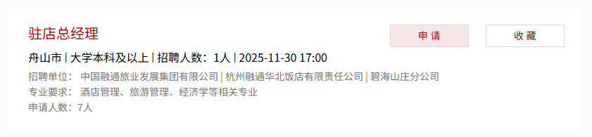 <p>驻店总经理</p> <p>申请</p> <p>收藏</p> <p>舟山市大学本科及以上 招聘人数:1人2025-11-3017:00</p> <p>招聘单位：</p> <p>中国融通旅业发展集团有限公司杭州融通华北饭店有限责任公司</p> <p>碧海山庄分公司</p> <p>专业要求：酒店管理、旅游管理、经济学等相关专业</p> <p>申请人数：7人</p>